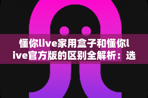 懂你live家用盒子和懂你live官方版的区别全解析：选对版本，让全家畅享高清流畅直播新体验