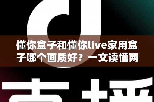 懂你盒子和懂你live家用盒子哪个画质好?一文读懂两款盒子画质差异与选购指南 懂你盒子和懂你live家用盒子哪个画质好?一文读懂两款盒子画质差异与选购指南