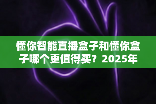 懂你智能直播盒子和懂你盒子哪个更值得买？2025年最新选购对比指南，看完不踩坑再下单