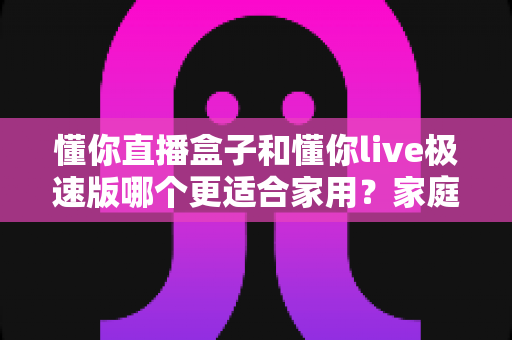 懂你直播盒子和懂你live极速版哪个更适合家用?家庭用户必看的深度选购指南 懂你直播盒子和懂你live极速版哪个更适合家用?家庭用户必看的深度选购指南