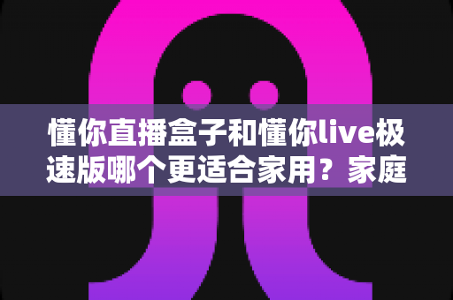 懂你直播盒子和懂你live极速版哪个更适合家用？家庭用户必看的深度选购指南