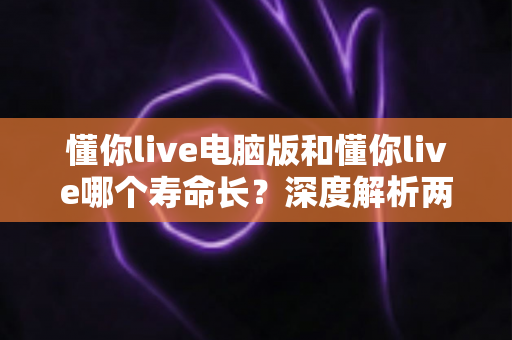 懂你live电脑版和懂你live哪个寿命长？深度解析两大版本使用持久度与选择指南
