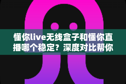 懂你live无线盒子和懂你直播哪个稳定?深度对比帮你选出最稳直播方案 懂你live无线盒子和懂你直播哪个稳定?深度对比帮你选出最稳直播方案