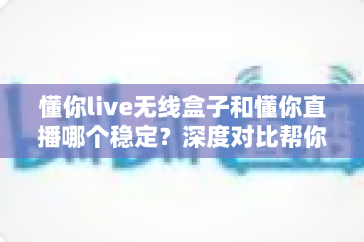 懂你live无线盒子和懂你直播哪个稳定?深度对比帮你选出最稳直播方案 懂你live无线盒子和懂你直播哪个稳定?深度对比帮你选出最稳直播方案