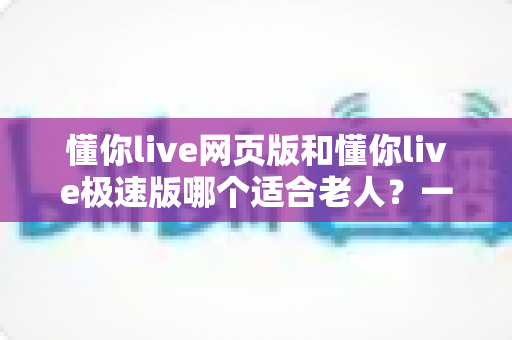 懂你live网页版和懂你live极速版哪个适合老人?一文看懂两大版本差异与选择指南 懂你live网页版和懂你live极速版哪个适合老人?一文看懂两大版本差异与选择指南