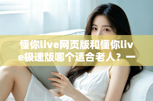 懂你live网页版和懂你live极速版哪个适合老人?一文看懂两大版本差异与选择指南 懂你live网页版和懂你live极速版哪个适合老人?一文看懂两大版本差异与选择指南