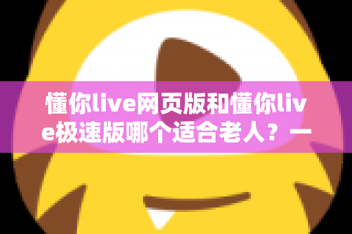 懂你live网页版和懂你live极速版哪个适合老人?一文看懂两大版本差异与选择指南 懂你live网页版和懂你live极速版哪个适合老人?一文看懂两大版本差异与选择指南