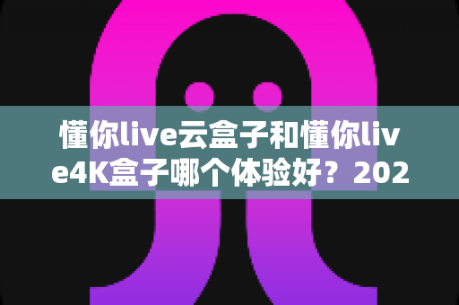 懂你live云盒子和懂你live4K盒子哪个体验好？2025年深度对比评测，帮你选对不花冤枉钱