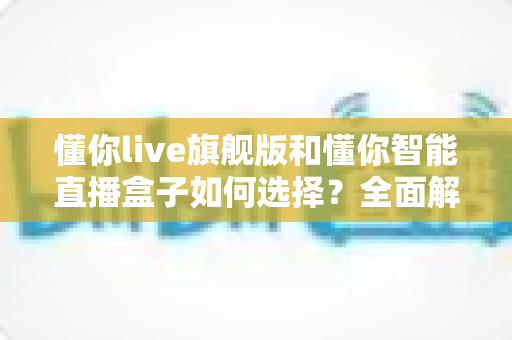 懂你live旗舰版和懂你智能直播盒子如何选择？全面解析两大直播设备的选购指南与深度对比
