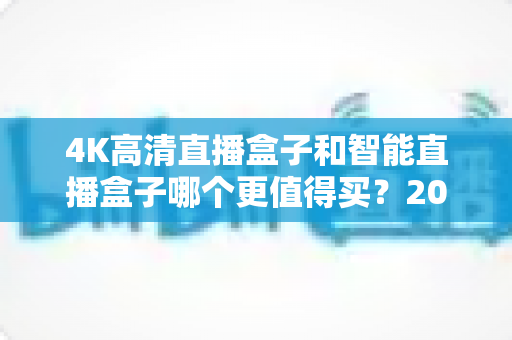 4K高清直播盒子和智能直播盒子哪个更值得买?2024年最全选购指南深度解析 4K高清直播盒子和智能直播盒子哪个更值得买?2024年最全选购指南深度解析