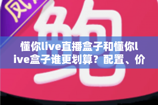 懂你live直播盒子和懂你live盒子谁更划算?配置、价格、内容全维度对比,看完再买不踩坑 懂你live直播盒子和懂你live盒子谁更划算?配置、价格、内容全维度对比,看完再买不踩坑