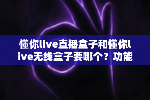 懂你live直播盒子和懂你live无线盒子要哪个？功能、场景、价格全维度对比，一文帮你选对不踩坑