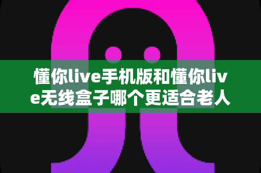 懂你live手机版和懂你live无线盒子哪个更适合老人用?一文看懂优劣势,帮父母选对不踩坑 懂你live手机版和懂你live无线盒子哪个更适合老人用?一文看懂优劣势,帮父母选对不踩坑