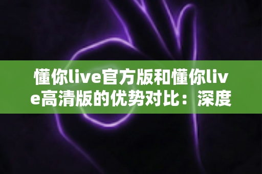懂你live官方版和懂你live高清版的优势对比：深度解析两大版本差异，帮你选对最适合自己的直播体验