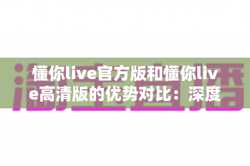 懂你live官方版和懂你live高清版的优势对比：深度解析两大版本差异，帮你选对最适合自己的直播体验