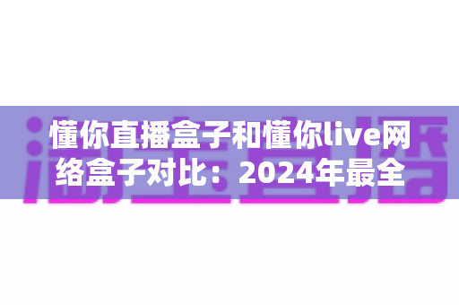 懂你直播盒子和懂你live网络盒子对比：2024年最全面评测指南，帮你选出更适合的观影神器