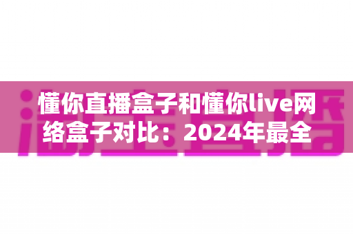 懂你直播盒子和懂你live网络盒子对比：2024年最全面评测指南，帮你选出更适合的观影神器