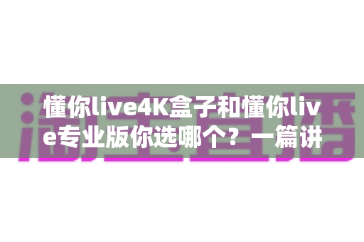 懂你live4K盒子和懂你live专业版你选哪个?一篇讲透区别与选购建议的深度对比指南 懂你live4K盒子和懂你live专业版你选哪个?一篇讲透区别与选购建议的深度对比指南
