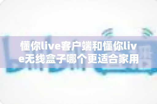 懂你live客户端和懂你live无线盒子哪个更适合家用？一站式家庭观影方案选购指南