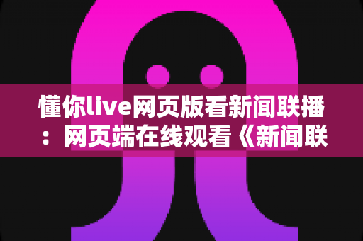 懂你live网页版看新闻联播:网页端在线观看《新闻联播》的全流程实用指南 懂你live网页版看新闻联播:网页端在线观看《新闻联播》的全流程实用指南