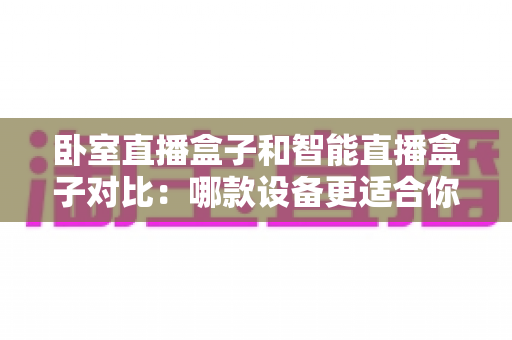 卧室直播盒子和智能直播盒子对比:哪款设备更适合你的直播需求?新手选购完全指南 卧室直播盒子和智能直播盒子对比:哪款设备更适合你的直播需求?新手选购完全指南