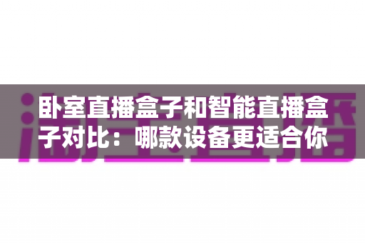 卧室直播盒子和智能直播盒子对比：哪款设备更适合你的直播需求？新手选购完全指南