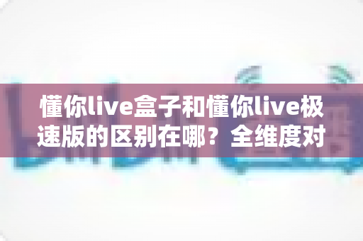 懂你live盒子和懂你live极速版的区别在哪？全维度对比解析，帮你一次选对版本