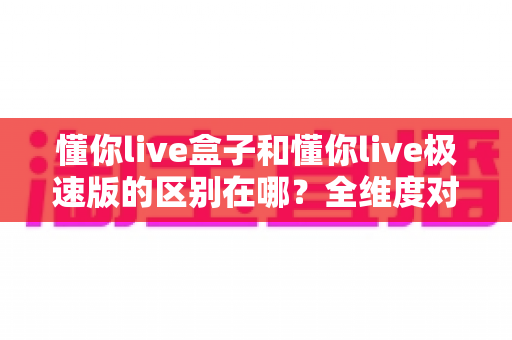 懂你live盒子和懂你live极速版的区别在哪？全维度对比解析，帮你一次选对版本