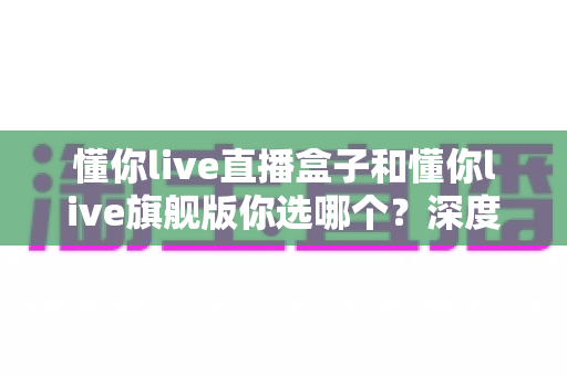懂你live直播盒子和懂你live旗舰版你选哪个?深度对比帮你找到最适合的直播观看方案 懂你live直播盒子和懂你live旗舰版你选哪个?深度对比帮你找到最适合的直播观看方案