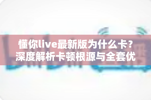 懂你live最新版为什么卡？深度解析卡顿根源与全套优化方案
