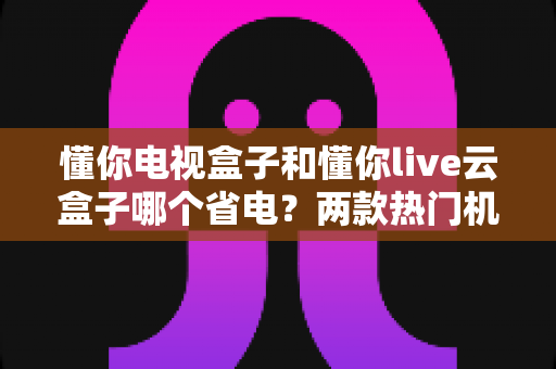 懂你电视盒子和懂你live云盒子哪个省电？两款热门机顶盒功耗全面对比与实用省电指南