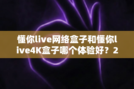 懂你live网络盒子和懂你live4K盒子哪个体验好？2025年最全深度对比测评指南，看完再买不踩坑