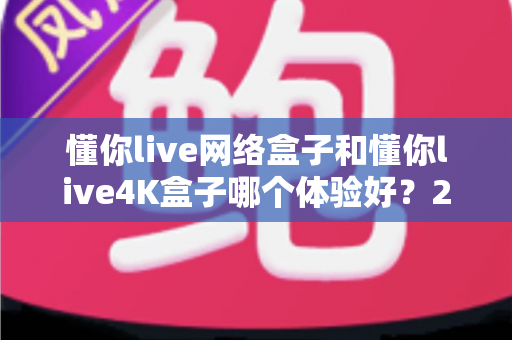 懂你live网络盒子和懂你live4K盒子哪个体验好？2025年最全深度对比测评指南，看完再买不踩坑