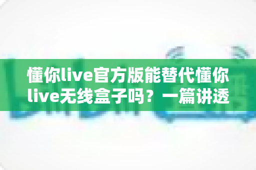 懂你live官方版能替代懂你live无线盒子吗?一篇讲透功能差异与选购思路的实用指南 懂你live官方版能替代懂你live无线盒子吗?一篇讲透功能差异与选购思路的实用指南