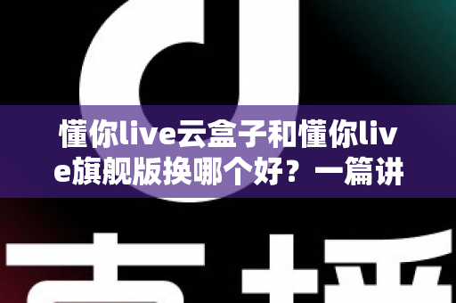 懂你live云盒子和懂你live旗舰版换哪个好？一篇讲透两者差异与选购攻略的深度指南