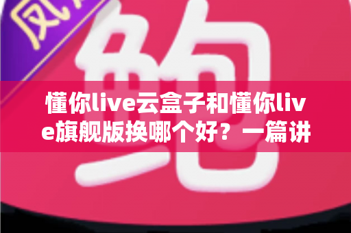 懂你live云盒子和懂你live旗舰版换哪个好？一篇讲透两者差异与选购攻略的深度指南