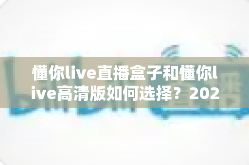 懂你live直播盒子和懂你live高清版如何选择？2025最新选购指南帮你一步到位