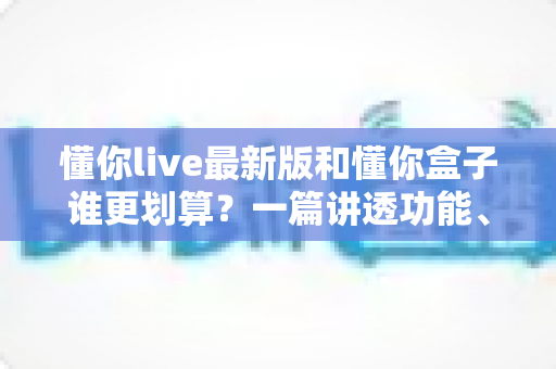懂你live最新版和懂你盒子谁更划算？一篇讲透功能、价格与性价比的选购指南