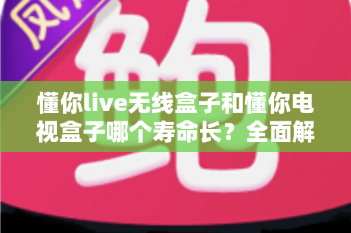懂你live无线盒子和懂你电视盒子哪个寿命长?全面解析与选购避坑指南 懂你live无线盒子和懂你电视盒子哪个寿命长?全面解析与选购避坑指南