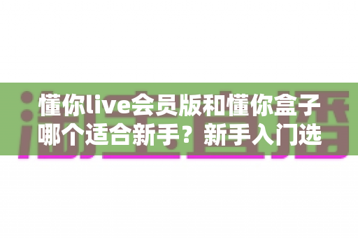懂你live会员版和懂你盒子哪个适合新手？新手入门选购避坑指南全解析