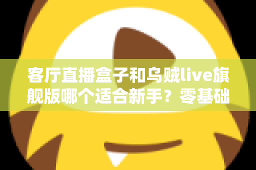客厅直播盒子和乌贼live旗舰版哪个适合新手？零基础用户的选购避坑与深度对比指南