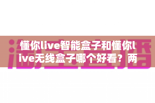 懂你live智能盒子和懂你live无线盒子哪个好看？两款盒子外观设计全方位深度对比解析