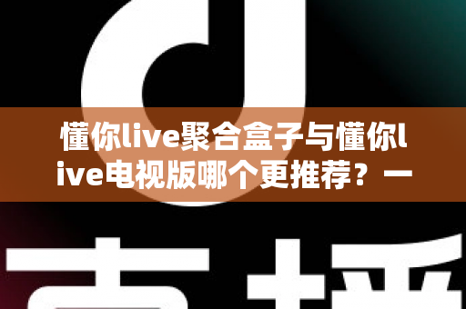 懂你live聚合盒子与懂你live电视版哪个更推荐？一篇文章帮你彻底选明白