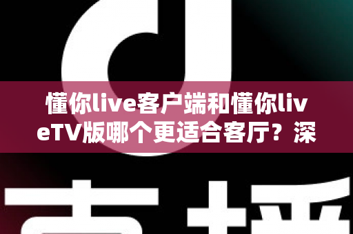 懂你live客户端和懂你liveTV版哪个更适合客厅？深度对比帮你选出最佳观影方案