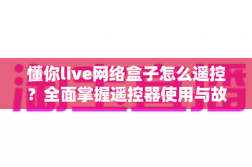懂你live网络盒子怎么遥控?全面掌握遥控器使用与故障解决技巧 懂你live网络盒子怎么遥控?全面掌握遥控器使用与故障解决技巧
