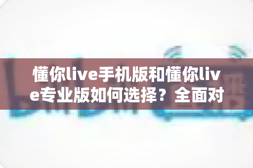 懂你live手机版和懂你live专业版如何选择？全面对比指南助你做出最优决策