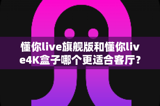 懂你live旗舰版和懂你live4K盒子哪个更适合客厅?2024客厅观影升级选购全攻略 懂你live旗舰版和懂你live4K盒子哪个更适合客厅?2024客厅观影升级选购全攻略