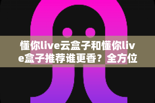 懂你live云盒子和懂你live盒子推荐谁更香?全方位深度对比评测,看完再买不后悔 懂你live云盒子和懂你live盒子推荐谁更香?全方位深度对比评测,看完再买不后悔
