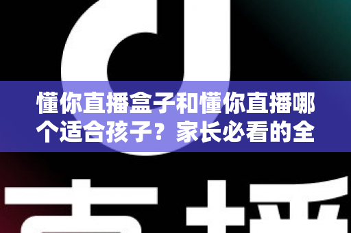 懂你直播盒子和懂你直播哪个适合孩子?家长必看的全面对比与选购指南 懂你直播盒子和懂你直播哪个适合孩子?家长必看的全面对比与选购指南