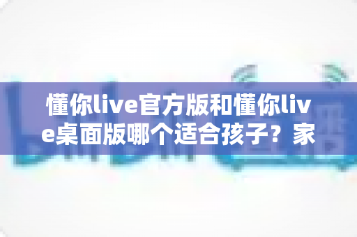 懂你live官方版和懂你live桌面版哪个适合孩子?家长最全选购指南 懂你live官方版和懂你live桌面版哪个适合孩子?家长最全选购指南